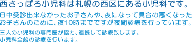 西さっぽろ小児科は札幌の西区にある小児科です。日中受診出来なかったお子さんや、夜になって具合の悪くなったお子さんのために、夜10時までですが夜間診療を行っています。三人の小児科の専門医が協力、連携して診療致します。小児科全般の診療を行います。