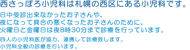 西さっぽろ小児科は札幌の西区にある小児科です。日中受診出来なかったお子さんや、夜になって具合の悪くなったお子さんのために、火曜日と金曜日は夜8時30分まで診療を行っています。四人の小児科医が協力、連携して診療致します。